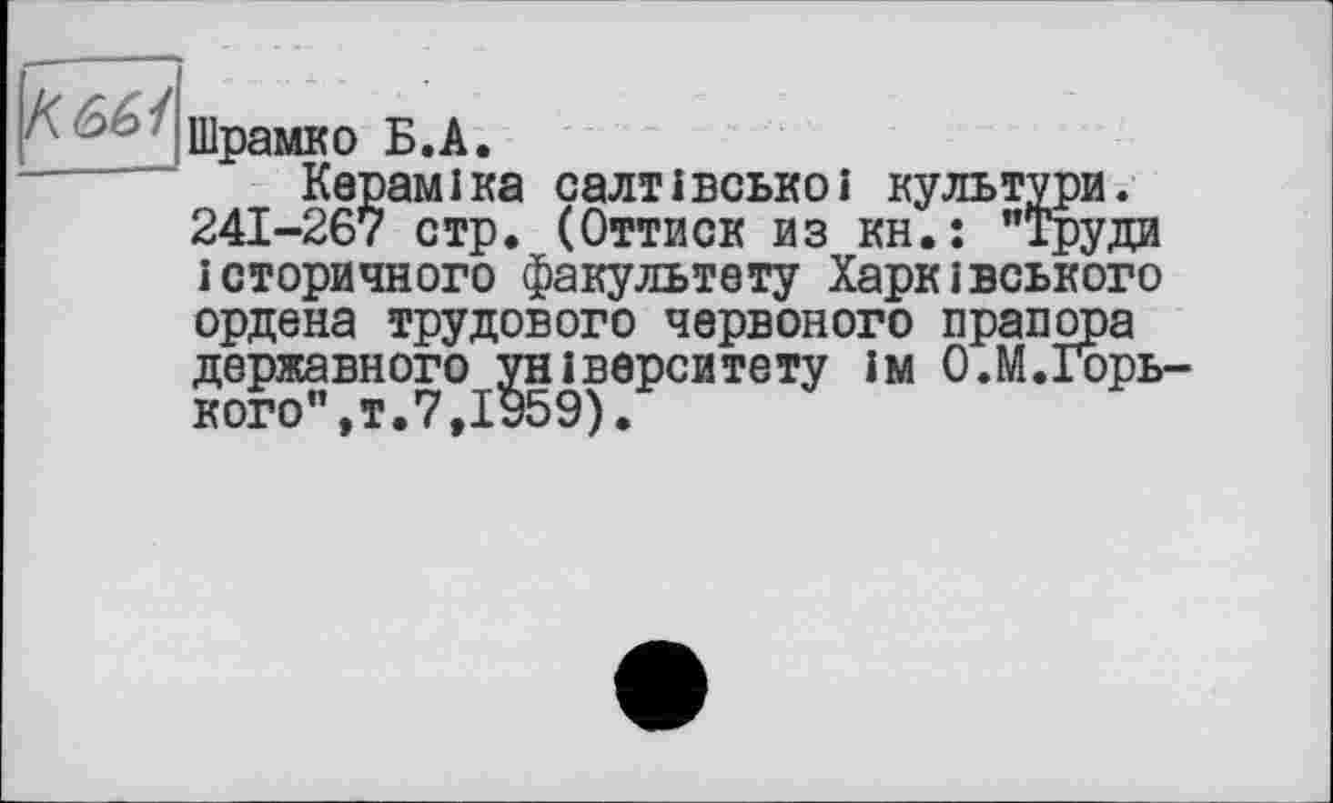 ﻿KM
Шрамко Б.A.
Кераміка салтівськоі культури. 241-267 стр. (Оттиск из кн.: "Труди історичного факультету Харківського ордена трудового червоного прапора державного університету ім О.М.Горь-кого fT»7fIv59)»